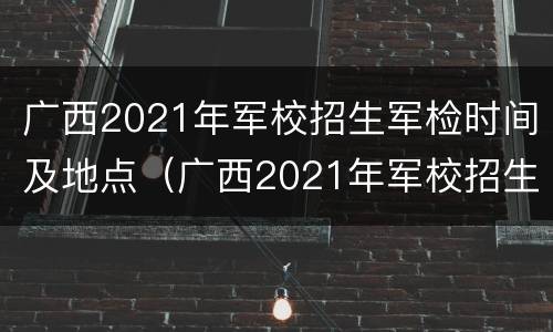 广西2021年军校招生军检时间及地点（广西2021年军校招生军检时间及地点公布）
