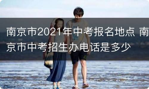 南京市2021年中考报名地点 南京市中考招生办电话是多少