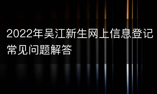 2022年吴江新生网上信息登记常见问题解答