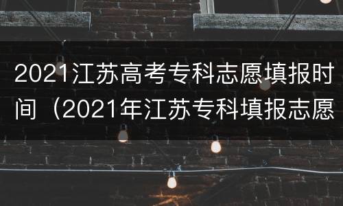2021江苏高考专科志愿填报时间（2021年江苏专科填报志愿时间）