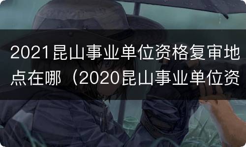 2021昆山事业单位资格复审地点在哪（2020昆山事业单位资格复审）