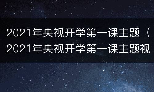 2021年央视开学第一课主题（2021年央视开学第一课主题视频）