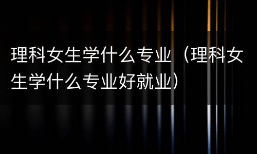 理科女生学什么专业（理科女生学什么专业好就业）