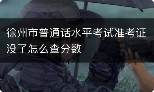 徐州市普通话水平考试准考证没了怎么查分数