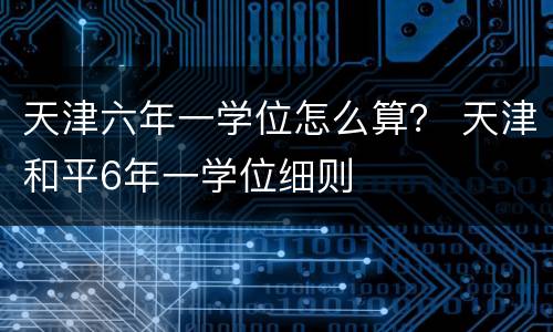 天津六年一学位怎么算？ 天津和平6年一学位细则