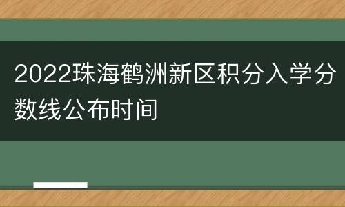 2022珠海鹤洲新区积分入学分数线公布时间