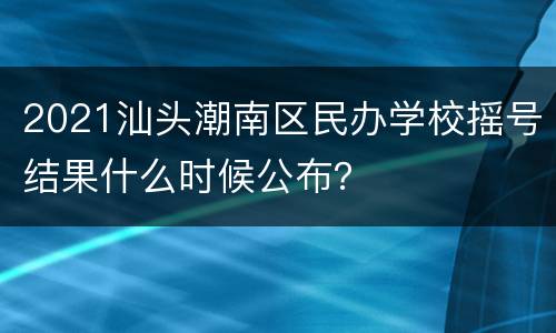 2021汕头潮南区民办学校摇号结果什么时候公布？
