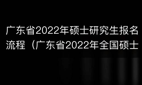 广东省2022年硕士研究生报名流程（广东省2022年全国硕士研究生报名公告）