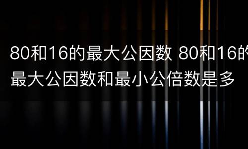 80和16的最大公因数 80和16的最大公因数和最小公倍数是多少