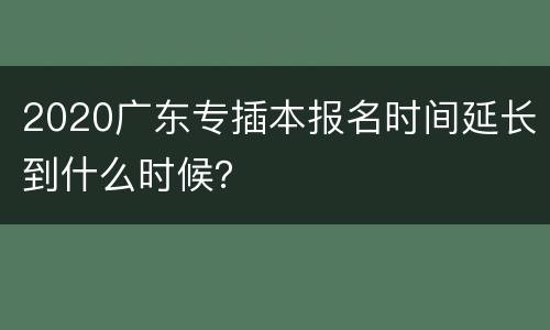 2020广东专插本报名时间延长到什么时候？