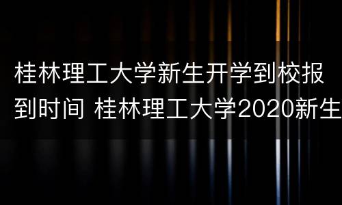 桂林理工大学新生开学到校报到时间 桂林理工大学2020新生开学时间