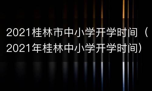 2021桂林市中小学开学时间（2021年桂林中小学开学时间）