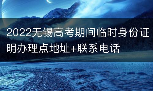 2022无锡高考期间临时身份证明办理点地址+联系电话