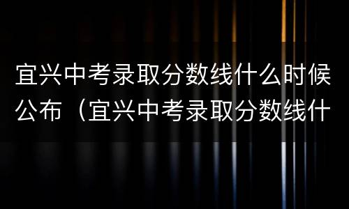 宜兴中考录取分数线什么时候公布（宜兴中考录取分数线什么时候公布2022）