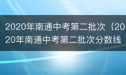 2020年南通中考第二批次（2020年南通中考第二批次分数线）