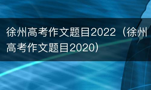徐州高考作文题目2022（徐州高考作文题目2020）