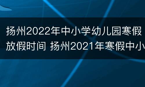 扬州2022年中小学幼儿园寒假放假时间 扬州2021年寒假中小学放假时间表