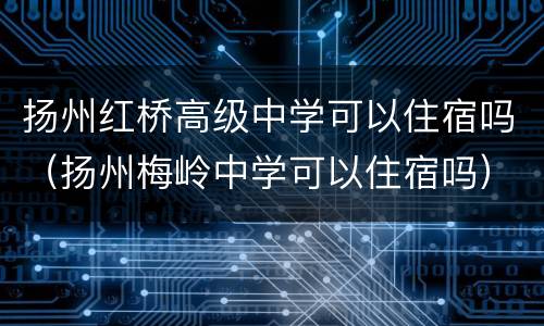 扬州红桥高级中学可以住宿吗（扬州梅岭中学可以住宿吗）