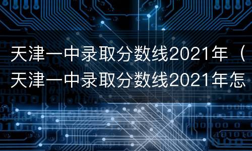 天津一中录取分数线2021年（天津一中录取分数线2021年怎么了）