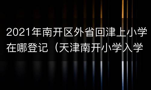 2021年南开区外省回津上小学在哪登记（天津南开小学入学条件）