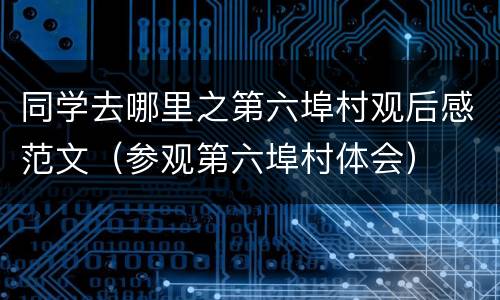同学去哪里之第六埠村观后感范文（参观第六埠村体会）