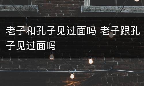 老子和孔子见过面吗 老子跟孔子见过面吗