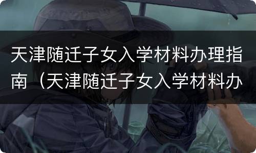 天津随迁子女入学材料办理指南（天津随迁子女入学材料办理指南最新）