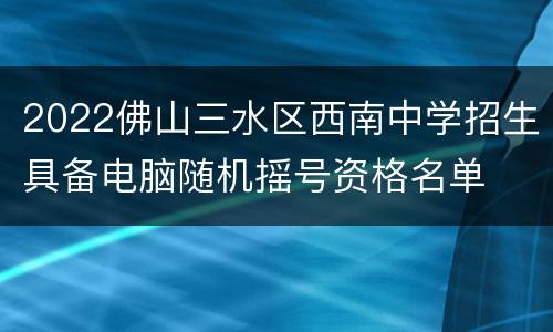 2022佛山三水区西南中学招生具备电脑随机摇号资格名单