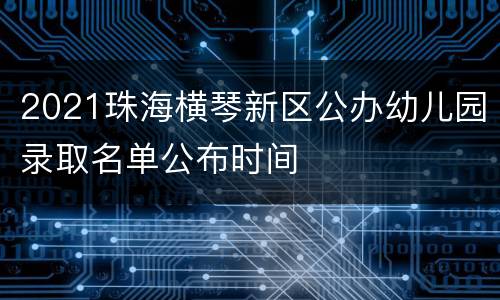 2021珠海横琴新区公办幼儿园录取名单公布时间