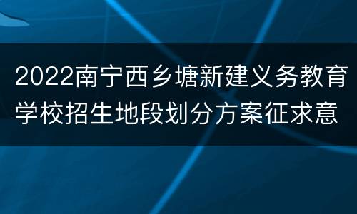 2022南宁西乡塘新建义务教育学校招生地段划分方案征求意见