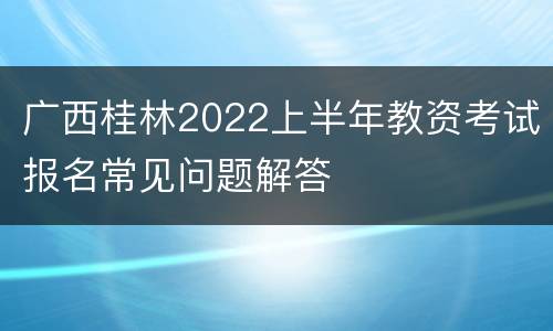 广西桂林2022上半年教资考试报名常见问题解答