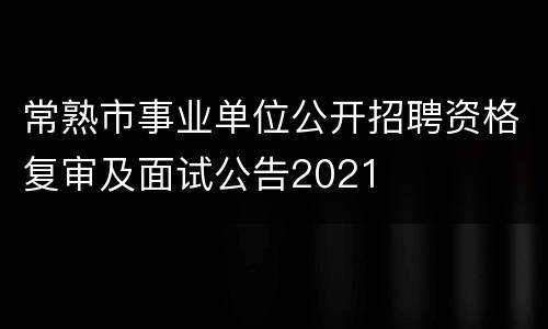 常熟市事业单位公开招聘资格复审及面试公告2021