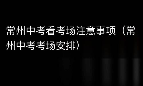 常州中考看考场注意事项（常州中考考场安排）