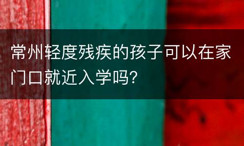常州轻度残疾的孩子可以在家门口就近入学吗？