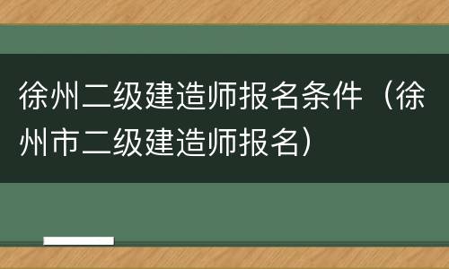 徐州二级建造师报名条件（徐州市二级建造师报名）