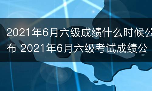 2021年6月六级成绩什么时候公布 2021年6月六级考试成绩公布时间