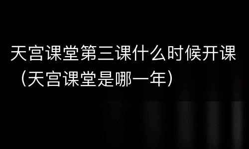 天宫课堂第三课什么时候开课（天宫课堂是哪一年）