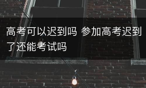 高考可以迟到吗 参加高考迟到了还能考试吗