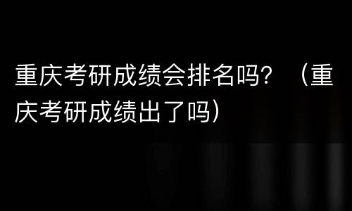 重庆考研成绩会排名吗？（重庆考研成绩出了吗）