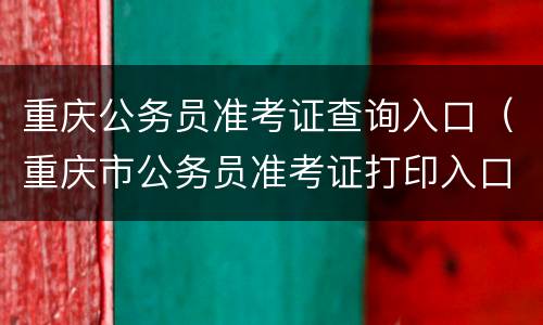 重庆公务员准考证查询入口（重庆市公务员准考证打印入口）