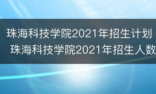 珠海科技学院2021年招生计划 珠海科技学院2021年招生人数