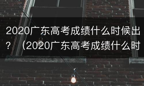 2020广东高考成绩什么时候出？（2020广东高考成绩什么时候出）