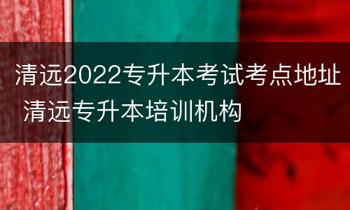 清远2022专升本考试考点地址 清远专升本培训机构