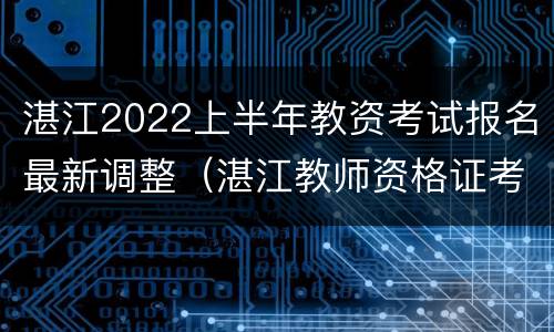 湛江2022上半年教资考试报名最新调整（湛江教师资格证考试地点安排）