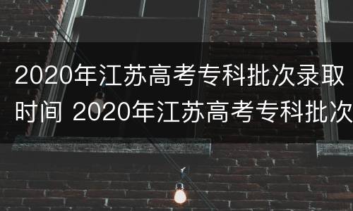 2020年江苏高考专科批次录取时间 2020年江苏高考专科批次录取时间