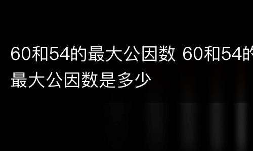 60和54的最大公因数 60和54的最大公因数是多少