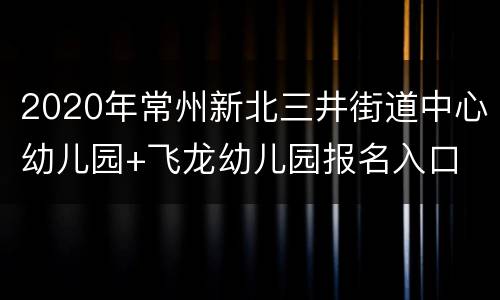 2020年常州新北三井街道中心幼儿园+飞龙幼儿园报名入口