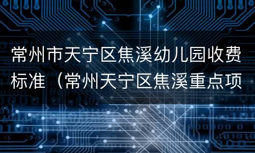 常州市天宁区焦溪幼儿园收费标准（常州天宁区焦溪重点项目）