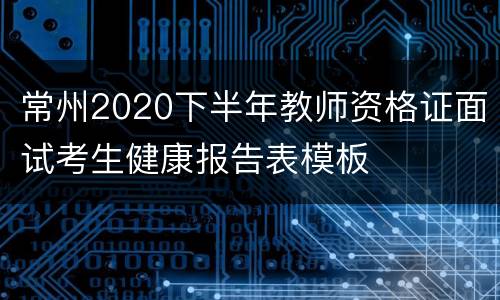 常州2020下半年教师资格证面试考生健康报告表模板