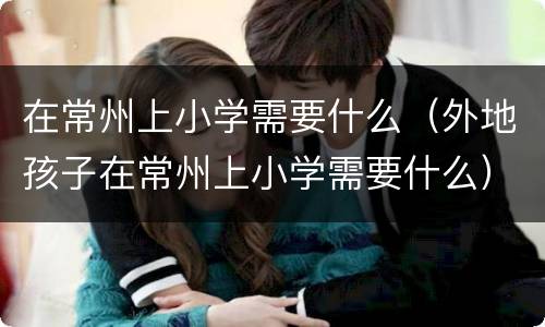 在常州上小学需要什么（外地孩子在常州上小学需要什么）